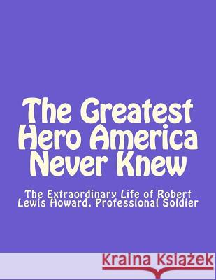 The Greatest Hero America Never Knew: The Extraordinary Life of Robert Lewis Howard, Professional Soldier Thomas Dale Smit 9781537018003