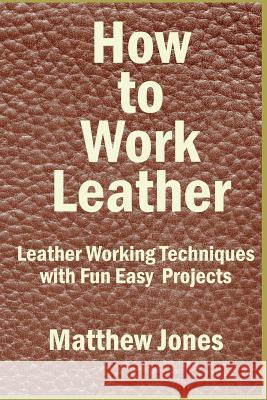How to Work Leather: Leather Working Techniques with Fun, Easy Projects. Matthew Jones 9781537034409 Createspace Independent Publishing Platform