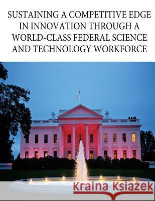 Sustaining a Competitive Edge in Innovation through a World-Class Federal Science and Technology Workforce Office of Science and Technology Policy 9781537055664