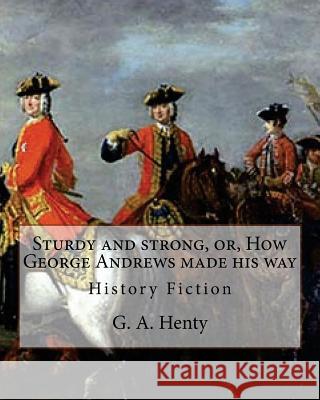 Sturdy and strong, or, How George Andrews made his way, By G. A. Henty: History Fiction Henty, G. a. 9781537065069