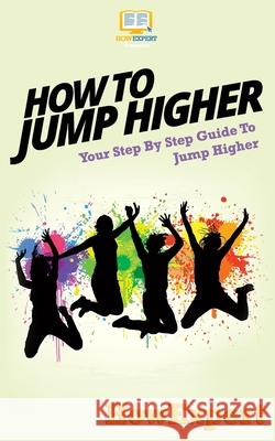 How To Jump Higher: Your Step-By-Step Guide To Jump Higher Howexpert Press 9781537077826