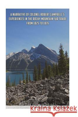 A Narrative of Colonel Robert Campbell's Experiences in the Rocky Mountain Fur Trade from 1825 to 1835 Robert Campbell 9781537078618