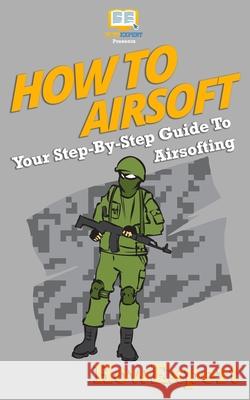 How To Airsoft: Your Step-By-Step Guide To Airsofting Howexpert Press 9781537087719