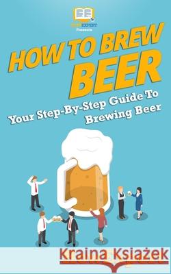 How to Brew Beer: Your Step-By-Step Guide To Brewing Beer Howexpert Press 9781537088969
