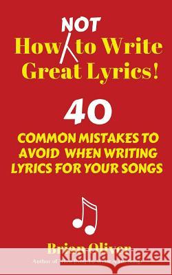 How [Not] to Write Great Lyrics!: 40 Common Mistakes to Avoid When Writing Lyrics For Your Songs Oliver, Brian 9781537097787 Createspace Independent Publishing Platform