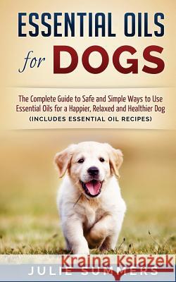 Essential Oils for Dogs: The Complete Guide to Safe and Simple Ways to Use Essential Oils for a Happier, Relaxed and Healthier Dog Julie Summers 9781537099415 Createspace Independent Publishing Platform