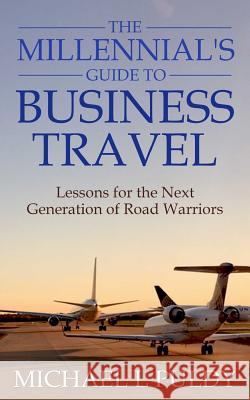 The Millennial's Guide to Business Travel: Lessons for the Next Generation of Road Warriors Michael L. Puldy 9781537130880 Createspace Independent Publishing Platform