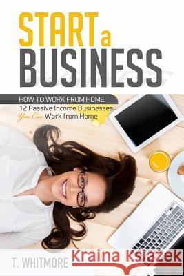 Start a Business: 12 Passive Income Businesses You Can Work from Home T. Whitmore 9781537150093