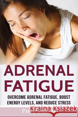 Adrenal Fatigue: Overcome Adrenal Fatigue Syndrome, Boost Energy Levels, and Reduce Stress Phil Smith 9781537153179 Createspace Independent Publishing Platform