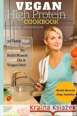 Vegan High Protein Cookbook: 50 Tasty High Protein Vegan Recipes To Build Muscle FAST On A Vegan Diet Katya Johansson 9781537164908