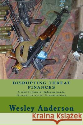 Disrupting Threat Finances: Using Financial Information to Disrupt Terrorist Organizations Wesley Anderson 9781537189116 Createspace Independent Publishing Platform