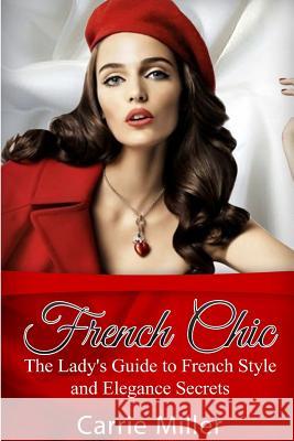 French Chic: The Lady's Guide to French Style and Elegance Secrets Carrie Miller 9781537200156 Createspace Independent Publishing Platform