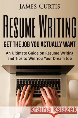 Resume Writing 2016: Get the Job You Actually Want-An Ultimate Guide on Resume W James Curtis 9781537205076 Createspace Independent Publishing Platform