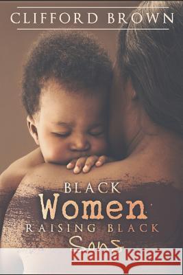 Black Women Raising Black Sons: Tips on Raising Black Sons MR Clifford R. Brown 9781537209135