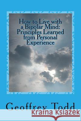 How to Live with a Bipolar Mind: Principles Learned from Personal Experience Geoffrey A. Todd 9781537243689 Createspace Independent Publishing Platform
