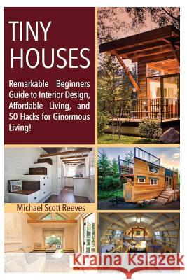 Tiny House: Remarkable Beginners Guide to Interior Design, Affordable Living, and 50 Hacks for Ginormous Living! Michael Scott Reeves Architectural Anonymous 9781537289380