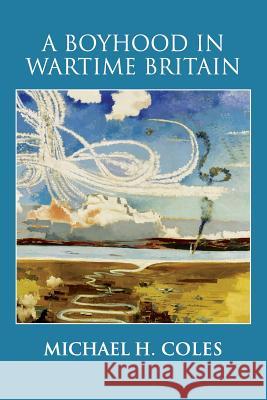 A Boyhood in Wartime Britain Michael H. Coles 9781537295015