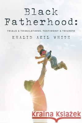 Black Fatherhood: Trials & Tribulations, Testimony & Triumph Thurman V White, Jr, Khalid Akil White, Larry Wayne Ellis 9781537305653