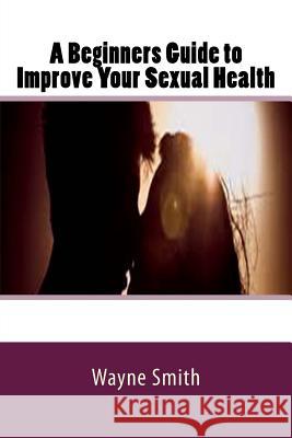 A Beginners Guide to Improve Your Sexual Health Wayne Smith 9781537343105 Createspace Independent Publishing Platform