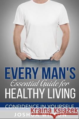 Every Man's Essential Guide for Healthy Living: Confidence in Yourself Joshua Wilson 9781537357751 Createspace Independent Publishing Platform