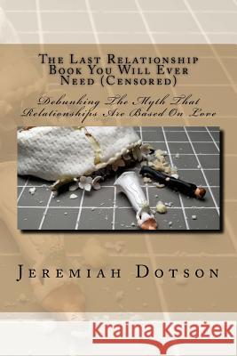 The Last Relationship Book You Will Ever Need (Censored): Debunking The Myth That Relationships Are Based On Love Dotson, Jeremiah 9781537358925 Createspace Independent Publishing Platform