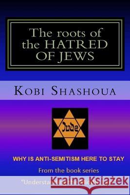 The roots of the HATRED OF JEWS: Why ANTI-SEMITISM here to stay Kobi Shashoua 9781537365015 Createspace Independent Publishing Platform