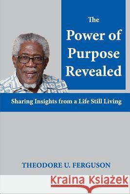 The Power of Purpose Revealed: Sharing Insights from a Life Still Living Theodore U. Ferguson 9781537370835