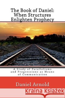 The Book of Daniel. When Structures Enlighten Prophecy: A Study of Parallelisms and Progressions as Means of Communication Daniel Arnold 9781537382722 Createspace Independent Publishing Platform