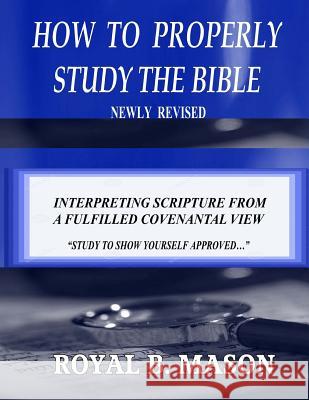 How to Properly Study the Bible: Revised: Interpreting Scripture from a Fulfilled Covenantal View Royal B. Mason 9781537406725 Createspace Independent Publishing Platform