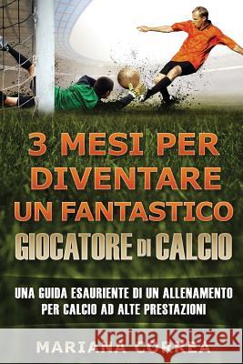 3 MESI PER DIVENTARE Un FANTASTICO GIOCATORE DI CALCIO: UNA GUIDA ESAURIENTE DI UN ALLENAMENTO PER CALCIO Ad ALTE PRESTAZIONE Correa, Mariana 9781537407494
