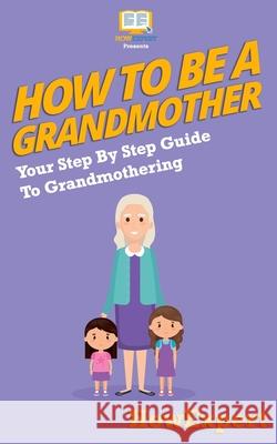 How To Be a Grandmother: Your Step-By-Step Guide To Grandmothering Howexpert Press 9781537409979