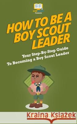 How To Be A Boy Scout Leader: Your Step-By-Step Guide To Becoming a Boy Scout Leader Howexpert Press 9781537425122