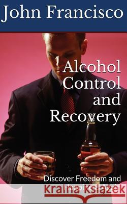 Alcohol Control and Recovery: Discover Freedom and Happiness Again John Francisco 9781537500577 Createspace Independent Publishing Platform