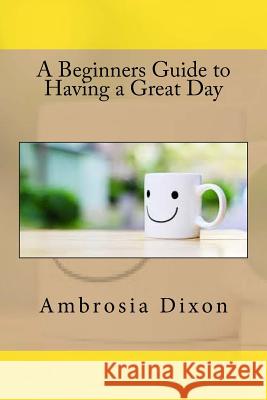 A Beginners Guide to Having a Great Day Ambrosia Dixon 9781537522364 Createspace Independent Publishing Platform