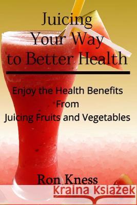 Juicing Your Way to Better Health: Enjoy the Health Benefits from Juicing Fruits and Vegetables Ron Kness 9781537550992