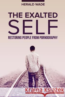 The Exalted Self: Restoring People From Pornography Harry K. Wade Lisa M. Wade Herald K. Wade 9781537555393 Createspace Independent Publishing Platform
