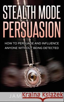 Stealth Mode Persuasion: How To Persuade And Influence Anyone Without Being Detected Kent, James T. 9781537556482 Createspace Independent Publishing Platform