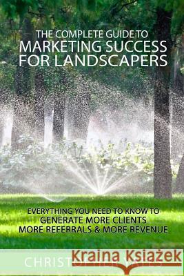 The Complete Guide To Marketing Success For Landscapers: Everything you need to know to generate more clients, more referrals & more revenue Christopher Yates 9781537575599