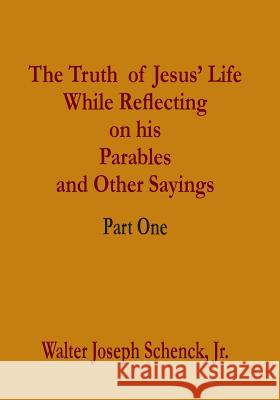The Truth of Jesus' Life While Reflecting on his Parables and Other Sayings: Part One Schenck Jr, Walter Joseph 9781537576299