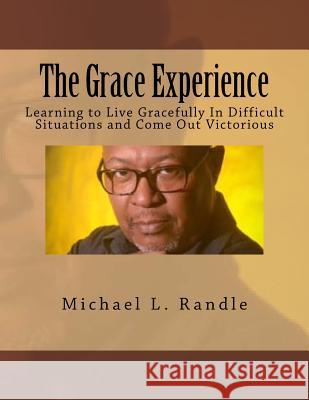 The Grace Experience: Learning to Live Gracefully in Difficult Situations and Come Out Victorious Michael L. Randle 9781537644776