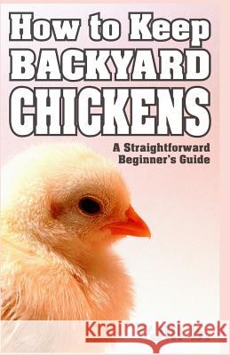 How to Keep Backyard Chickens - A Straightforward Beginner's Guide: (Color Edition) Jill B Jill Bong 9781537714196 Createspace Independent Publishing Platform