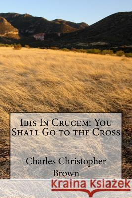 Ibis In Crucem: You Shall Go to the Cross Brown, Charles Christopher 9781537721132 Createspace Independent Publishing Platform