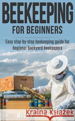 Beekeeping: The Complete Beginners Guide to Backyard Beekeeping: Simple and Fast Step by Step Instructions to Honey Bees Michael Moore 9781537734606 Createspace Independent Publishing Platform