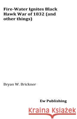 Fire-Water Ignites Black Hawk War of 1832 (and other things) Brickner, Bryan W. 9781537739144 Createspace Independent Publishing Platform