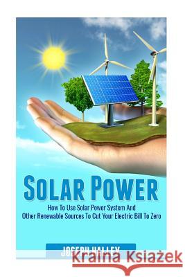 Solar Power: How to Use Solar Power System and Other Renewable Sources to Cut Your Electric Bill to Zero Joseph Halley 9781537748214