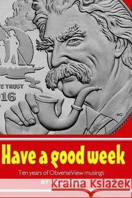 Have a Good Week: Ten Years of ObverseView Musings Bill Shuey 9781537755908 Createspace Independent Publishing Platform