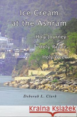 Ice Cream at the Ashram: Holy Journey, Holy River, Holy Week Deborah L. Clark 9781537761305 Createspace Independent Publishing Platform