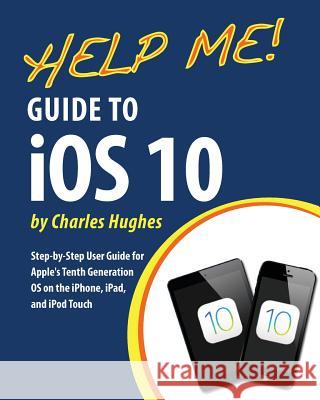 Help Me! Guide to iOS 10: Step-by-Step User Guide for Apple's Tenth Generation OS on the iPhone, iPad, and iPod Touch Hughes, Charles 9781537762913 Createspace Independent Publishing Platform