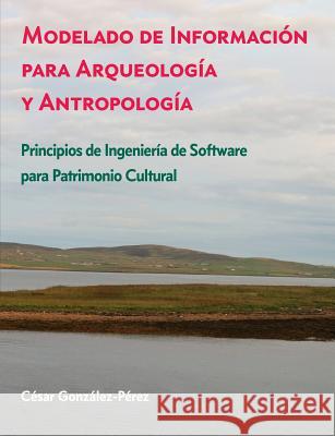 Modelado de Información para Arqueología y Antropología: Principios de Ingeniería de Software para Patrimonio Cultural Cesar Gonzalez-Perez 9781537766706