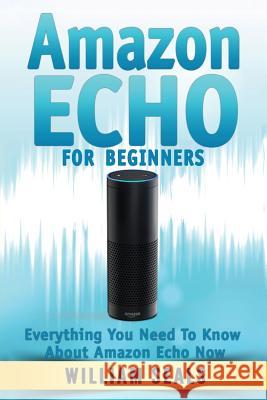 Amazon Echo: Amazon Echo For Beginners - Everything You Need To Know About Amazon Echo Now William Seals 9781537784939 Createspace Independent Publishing Platform